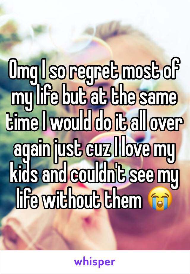 Omg I so regret most of my life but at the same time I would do it all over again just cuz I love my kids and couldn't see my life without them 😭