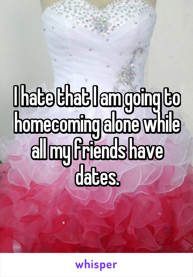 I hate that I am going to homecoming alone while all my friends have dates.