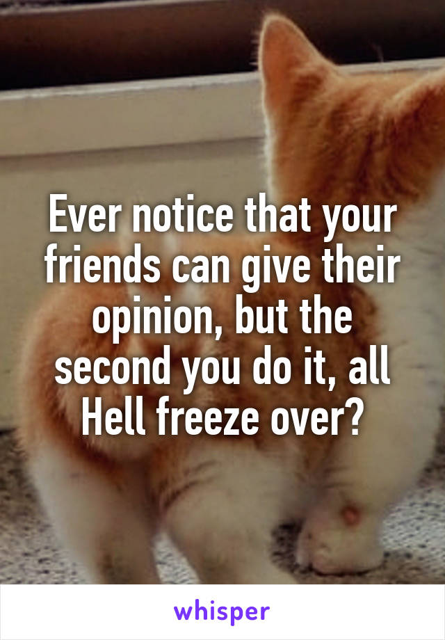 Ever notice that your friends can give their opinion, but the second you do it, all Hell freeze over?