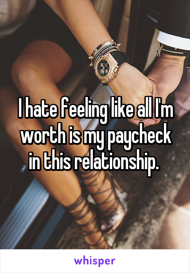 I hate feeling like all I'm worth is my paycheck in this relationship. 