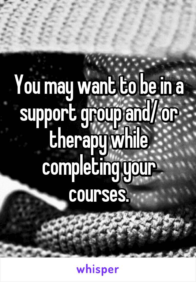 You may want to be in a support group and/ or therapy while completing your courses.