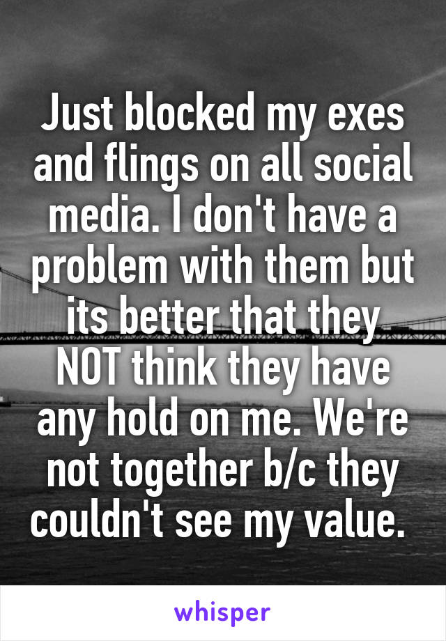 Just blocked my exes and flings on all social media. I don't have a problem with them but its better that they NOT think they have any hold on me. We're not together b/c they couldn't see my value. 