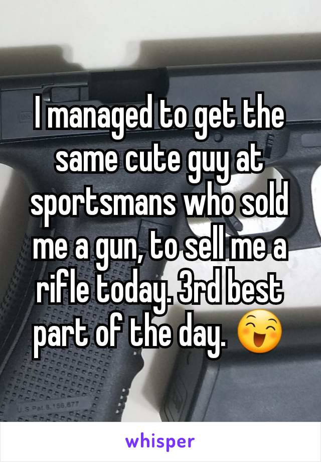 I managed to get the same cute guy at sportsmans who sold me a gun, to sell me a rifle today. 3rd best part of the day. 😄