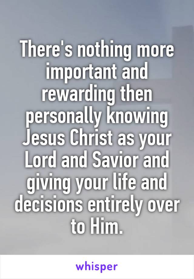 There's nothing more important and rewarding then personally knowing Jesus Christ as your Lord and Savior and giving your life and decisions entirely over to Him.