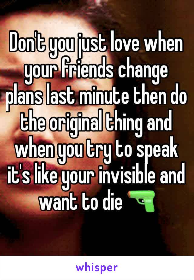 Don't you just love when your friends change plans last minute then do the original thing and when you try to speak it's like your invisible and want to die 🔫