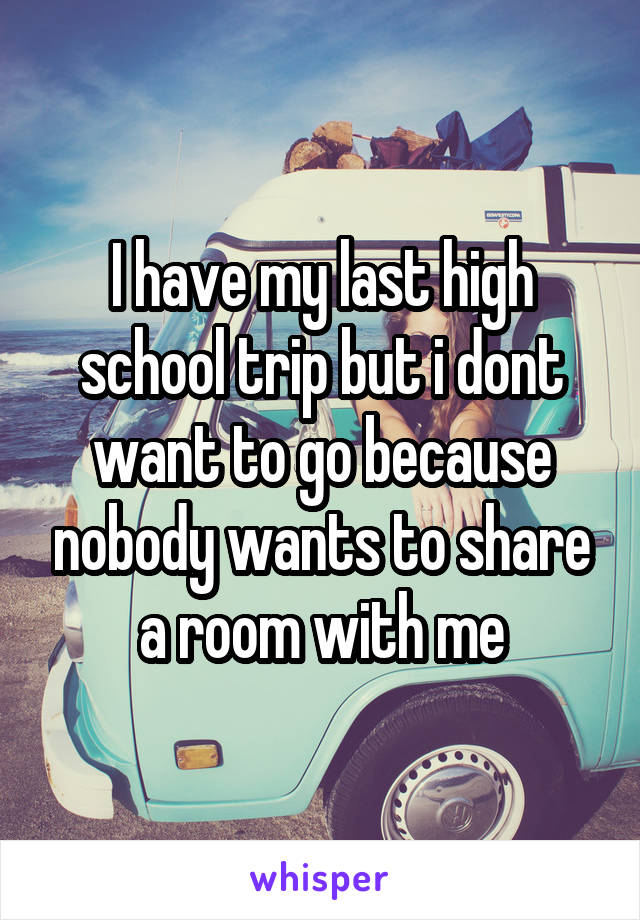 I have my last high school trip but i dont want to go because nobody wants to share a room with me