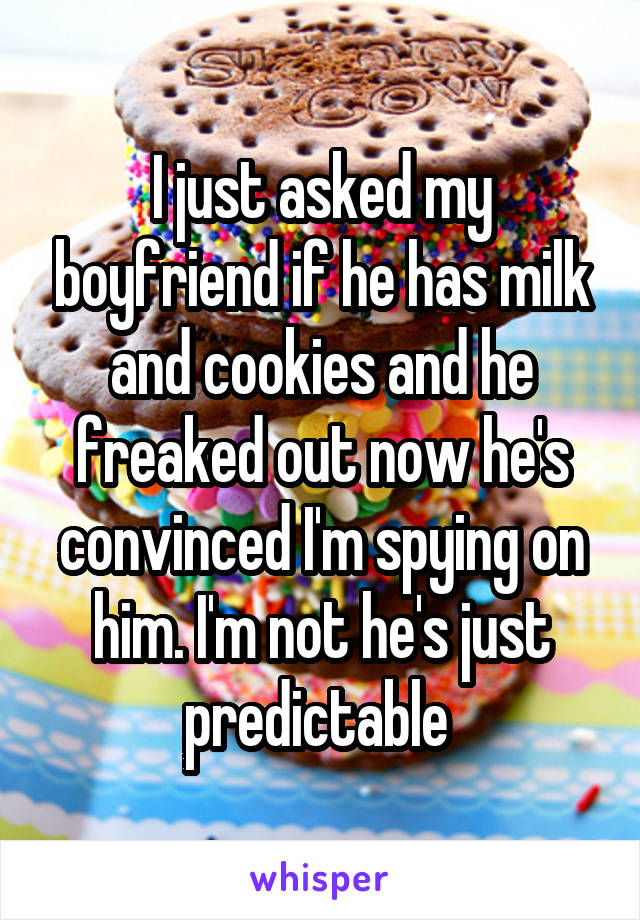 I just asked my boyfriend if he has milk and cookies and he freaked out now he's convinced I'm spying on him. I'm not he's just predictable 