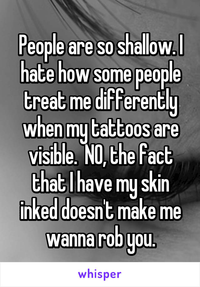 People are so shallow. I hate how some people treat me differently when my tattoos are visible.  NO, the fact that I have my skin inked doesn't make me wanna rob you.