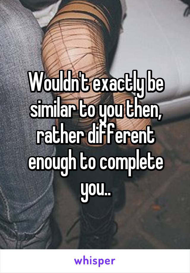 Wouldn't exactly be similar to you then, rather different enough to complete you..