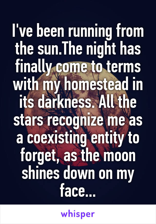 I've been running from the sun.The night has finally come to terms with my homestead in its darkness. All the stars recognize me as a coexisting entity to forget, as the moon shines down on my face...