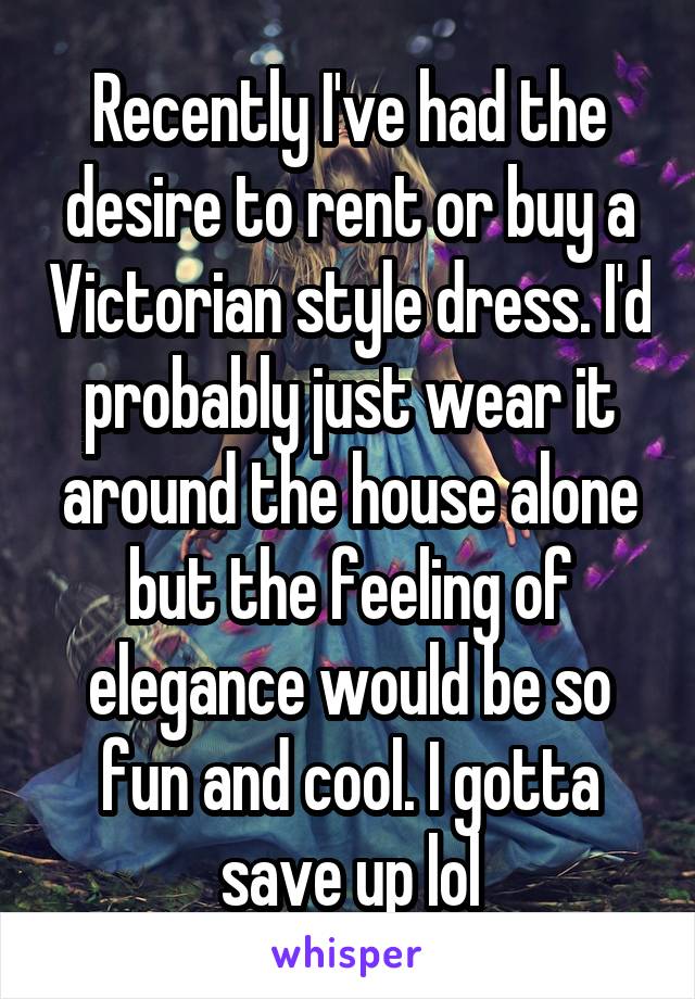 Recently I've had the desire to rent or buy a Victorian style dress. I'd probably just wear it around the house alone but the feeling of elegance would be so fun and cool. I gotta save up lol