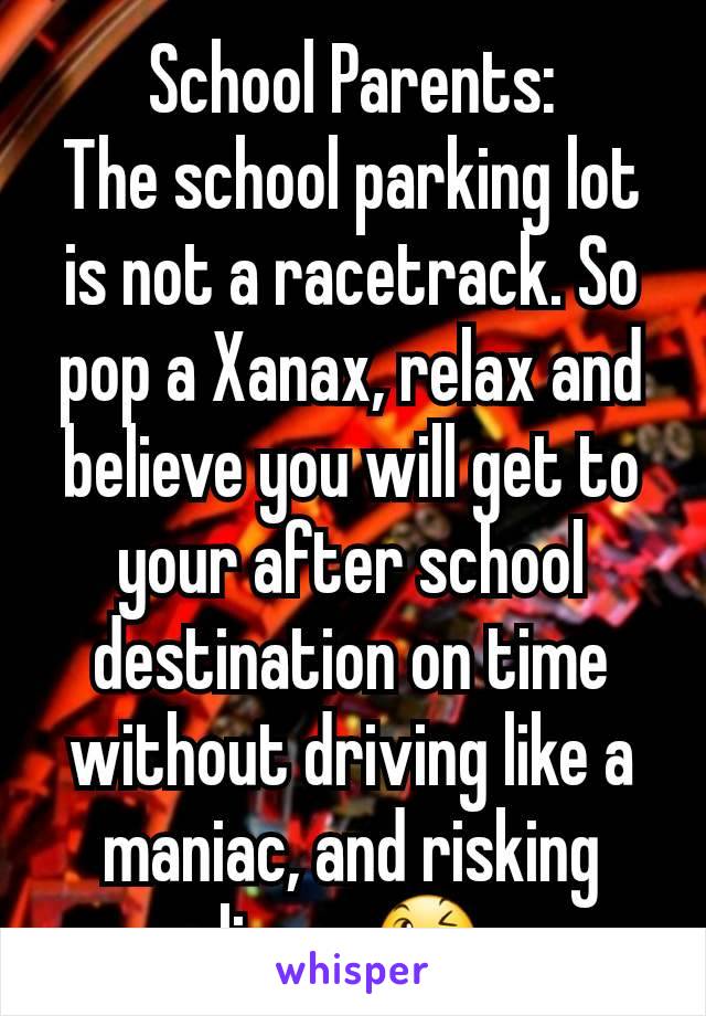 School Parents:
The school parking lot is not a racetrack. So pop a Xanax, relax and believe you will get to your after school destination on time without driving like a maniac, and risking lives. 😉