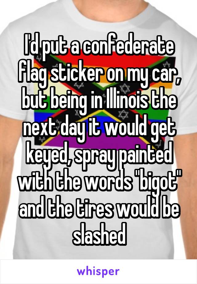 I'd put a confederate flag sticker on my car, but being in Illinois the next day it would get keyed, spray painted with the words "bigot" and the tires would be slashed