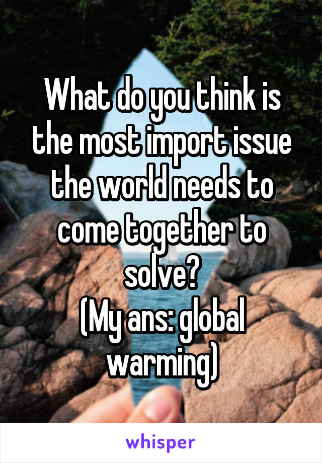 What do you think is the most import issue the world needs to come together to solve?
(My ans: global warming)