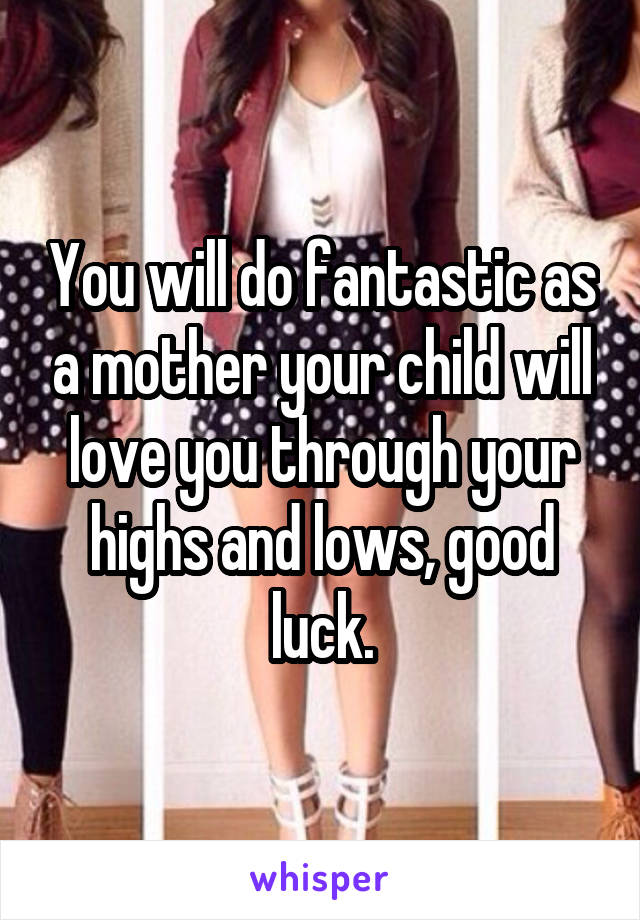 You will do fantastic as a mother your child will love you through your highs and lows, good luck.