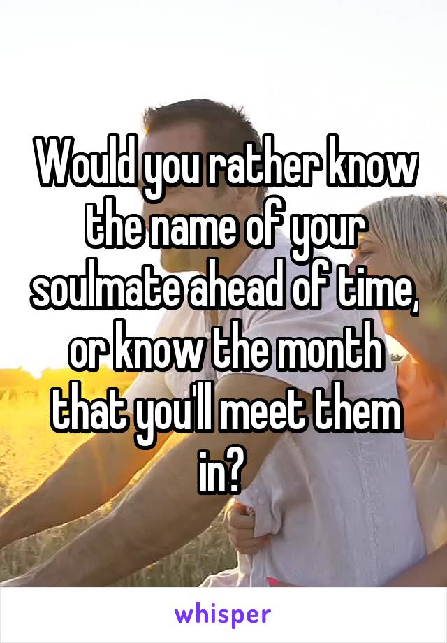 Would you rather know the name of your soulmate ahead of time, or know the month that you'll meet them in? 