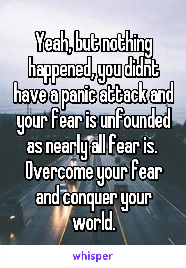 Yeah, but nothing happened, you didnt have a panic attack and your fear is unfounded as nearly all fear is.  Overcome your fear and conquer your world.