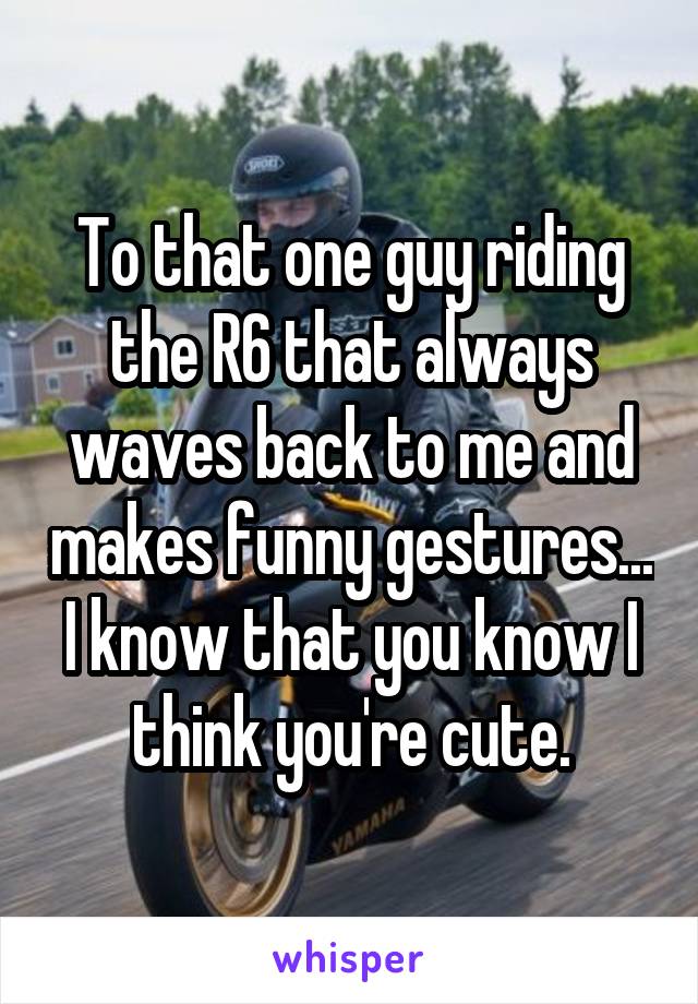 To that one guy riding the R6 that always waves back to me and makes funny gestures... I know that you know I think you're cute.