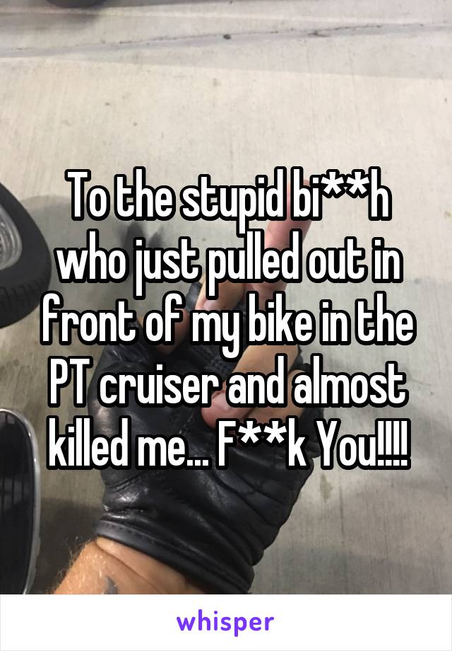 To the stupid bi**h who just pulled out in front of my bike in the PT cruiser and almost killed me... F**k You!!!!