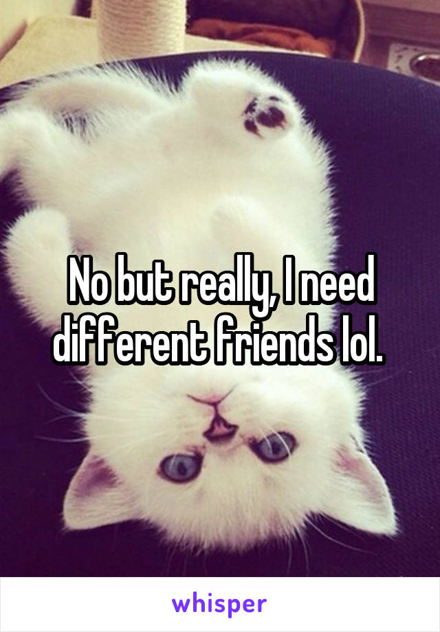 No but really, I need different friends lol. 