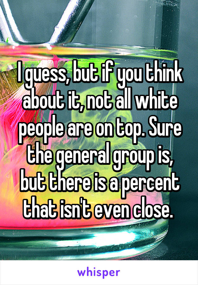 I guess, but if you think about it, not all white people are on top. Sure the general group is, but there is a percent that isn't even close. 