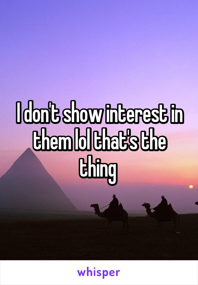 I don't show interest in them lol that's the thing 