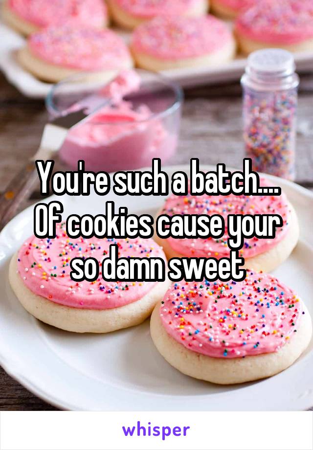 You're such a batch.... Of cookies cause your so damn sweet