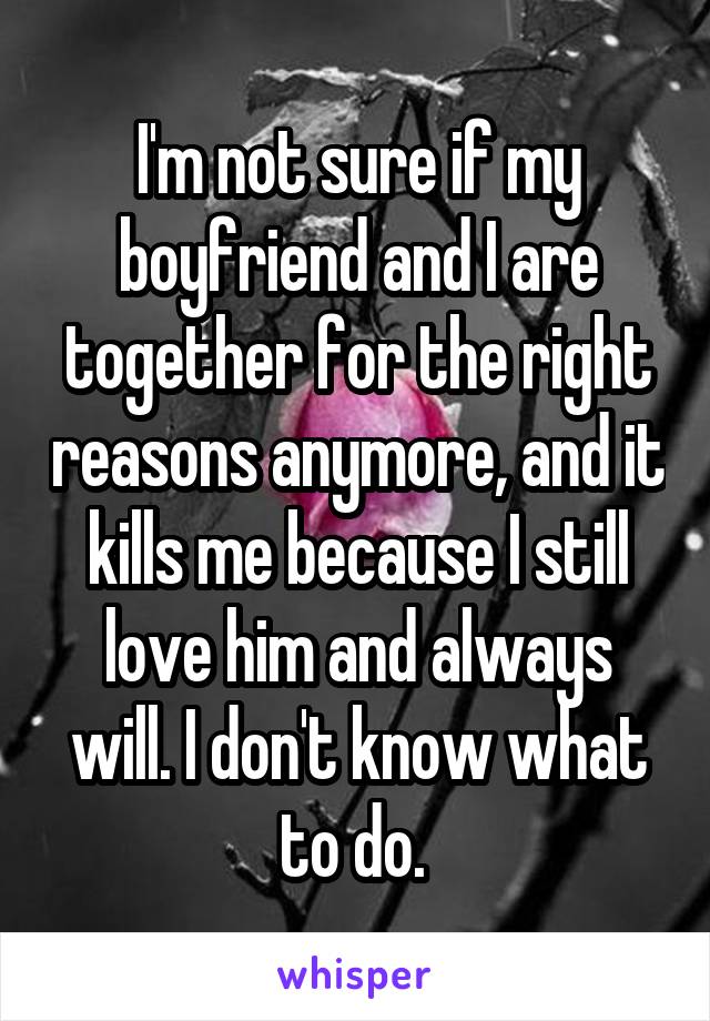 I'm not sure if my boyfriend and I are together for the right reasons anymore, and it kills me because I still love him and always will. I don't know what to do. 