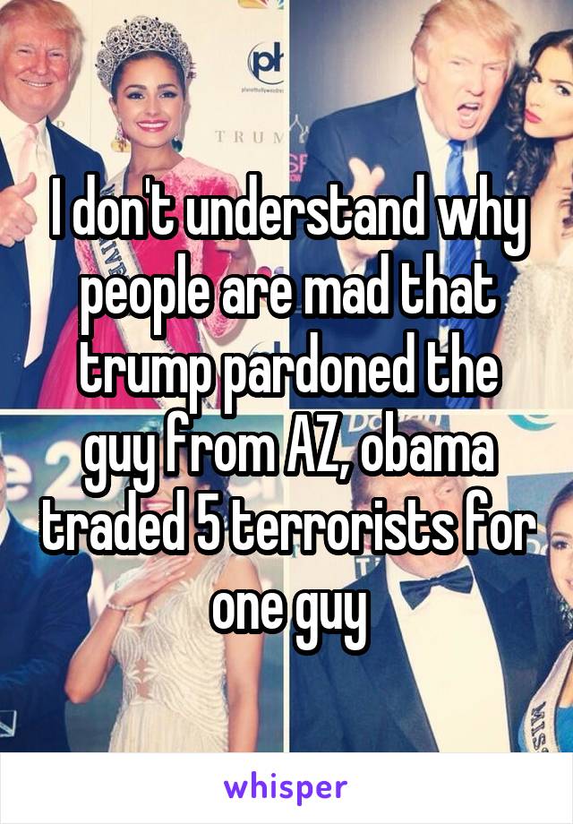 I don't understand why people are mad that trump pardoned the guy from AZ, obama traded 5 terrorists for one guy