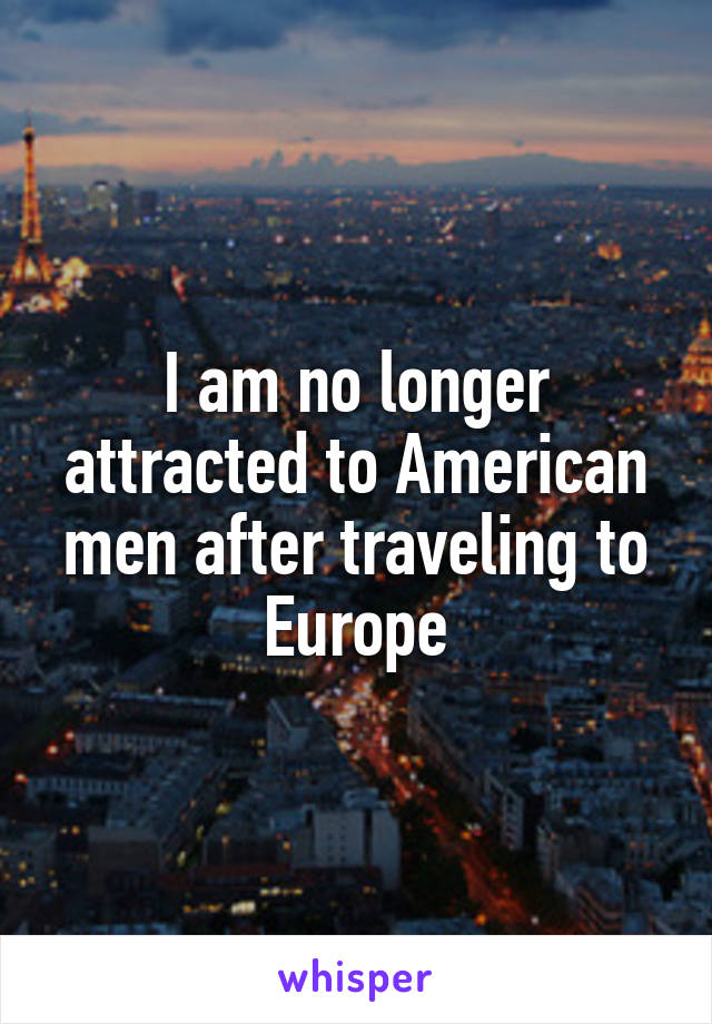 I am no longer attracted to American men after traveling to Europe