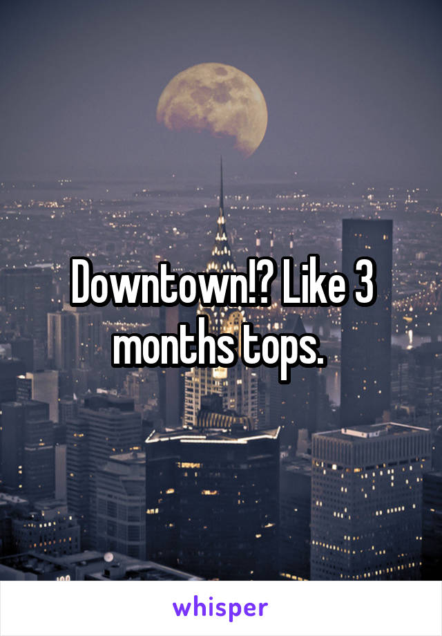 Downtown!? Like 3 months tops. 