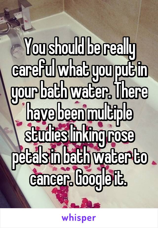 You should be really careful what you put in your bath water. There have been multiple studies linking rose petals in bath water to cancer. Google it. 