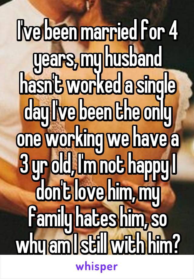 I've been married for 4 years, my husband hasn't worked a single day I've been the only one working we have a 3 yr old, I'm not happy I don't love him, my family hates him, so why am I still with him?