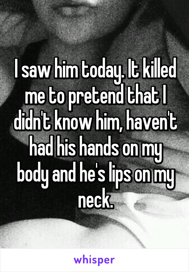 I saw him today. It killed me to pretend that I didn't know him, haven't had his hands on my body and he's lips on my neck.