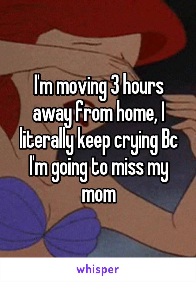 I'm moving 3 hours away from home, I literally keep crying Bc I'm going to miss my mom