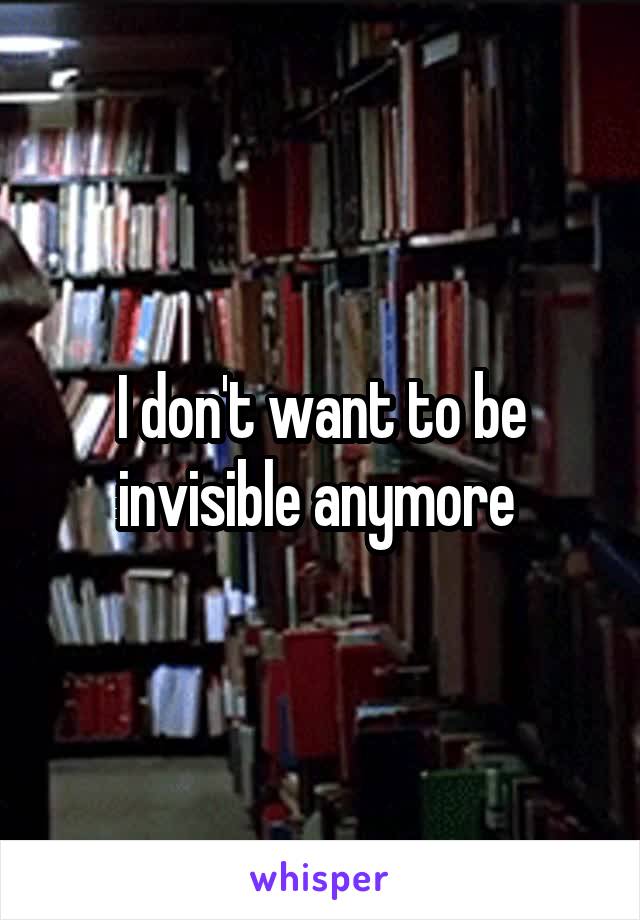 I don't want to be invisible anymore 