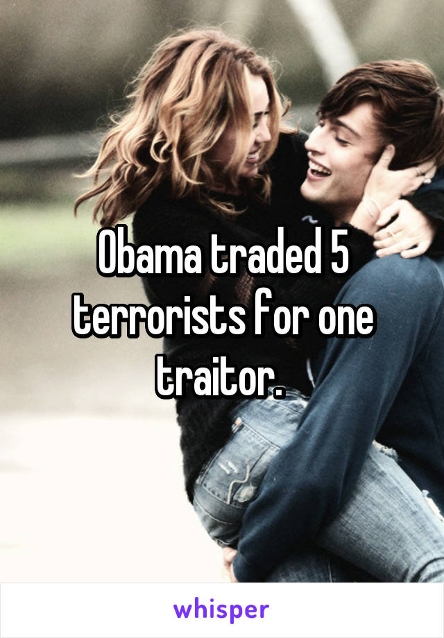 Obama traded 5 terrorists for one traitor. 