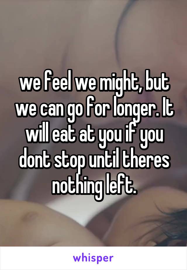 we feel we might, but we can go for longer. It will eat at you if you dont stop until theres nothing left.