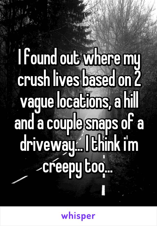 I found out where my crush lives based on 2 vague locations, a hill and a couple snaps of a driveway... I think i'm creepy too... 