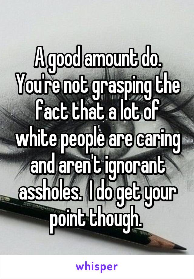 A good amount do. You're not grasping the fact that a lot of white people are caring and aren't ignorant assholes.  I do get your point though. 