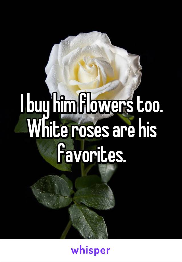 I buy him flowers too. White roses are his favorites.