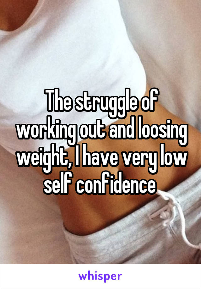 The struggle of working out and loosing weight, I have very low self confidence 