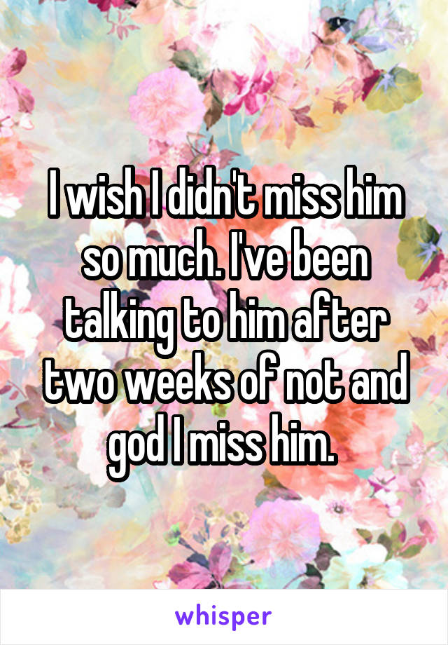 I wish I didn't miss him so much. I've been talking to him after two weeks of not and god I miss him. 