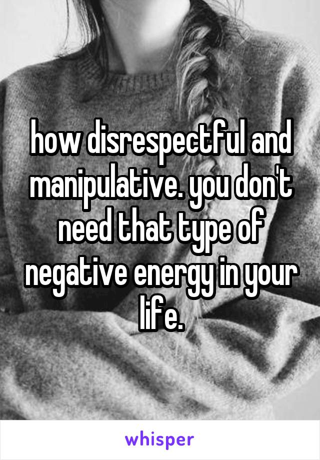 how disrespectful and manipulative. you don't need that type of negative energy in your life.