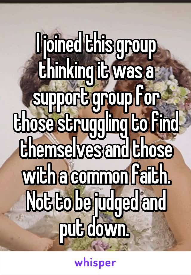 I joined this group thinking it was a support group for those struggling to find themselves and those with a common faith. Not to be judged and put down. 