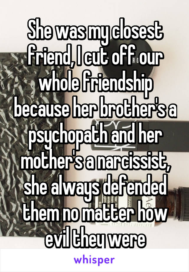 She was my closest friend, I cut off our whole friendship because her brother's a psychopath and her mother's a narcissist, she always defended them no matter how evil they were