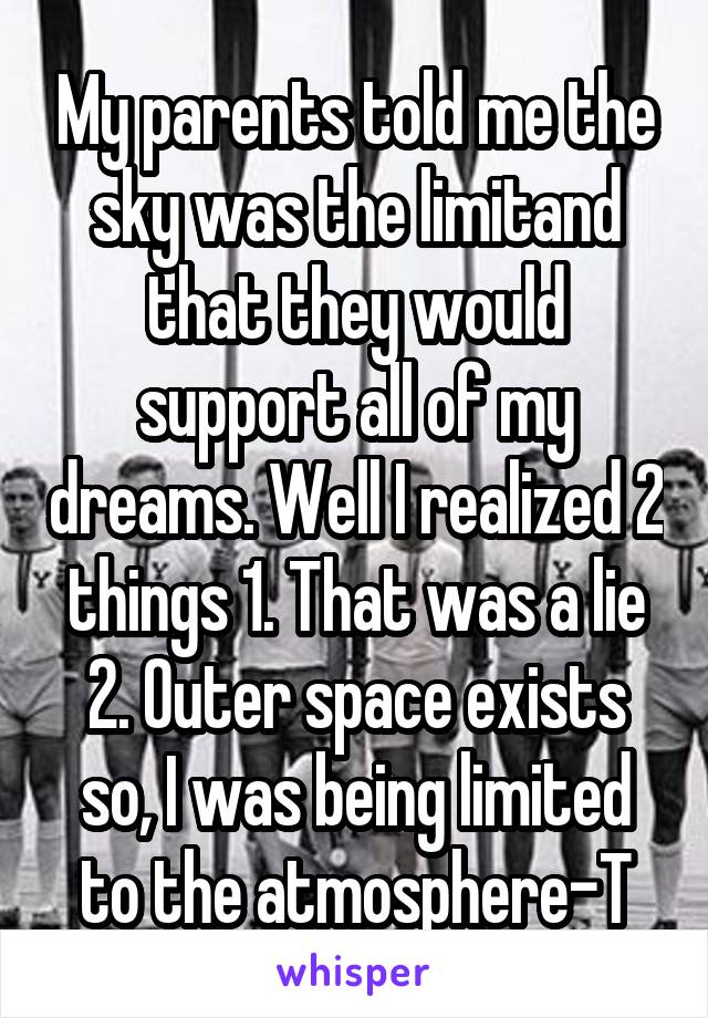 My parents told me the sky was the limitand that they would support all of my dreams. Well I realized 2 things 1. That was a lie 2. Outer space exists so, I was being limited to the atmosphere-T