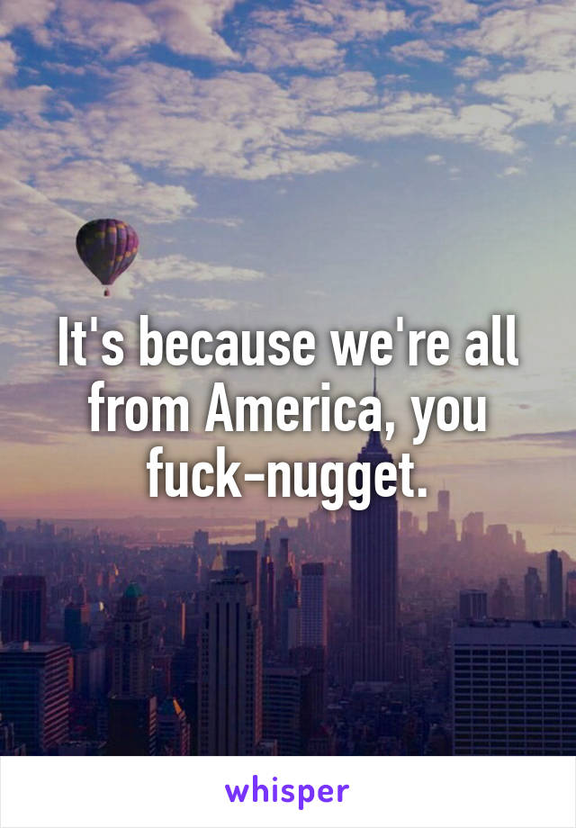 It's because we're all from America, you fuck-nugget.