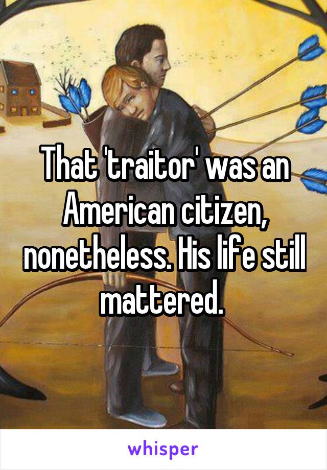 That 'traitor' was an American citizen, nonetheless. His life still mattered. 