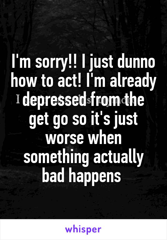 I'm sorry!! I just dunno how to act! I'm already depressed from the get go so it's just worse when something actually bad happens 